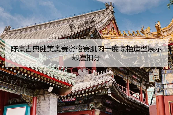 陈康古典健美奥赛资格赛肌肉干度惊艳造型展示却遭扣分