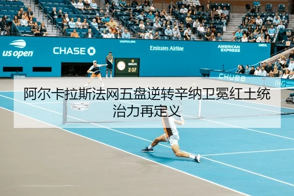 阿尔卡拉斯法网五盘逆转辛纳卫冕红土统治力再定义