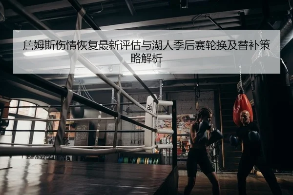 詹姆斯伤情恢复最新评估与湖人季后赛轮换及替补策略解析