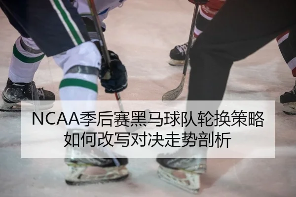 NCAA季后赛黑马球队轮换策略如何改写对决走势剖析